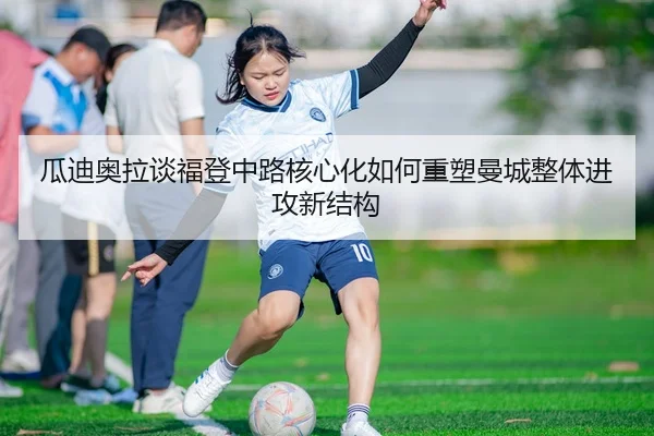 瓜迪奥拉谈福登中路核心化如何重塑曼城整体进攻新结构