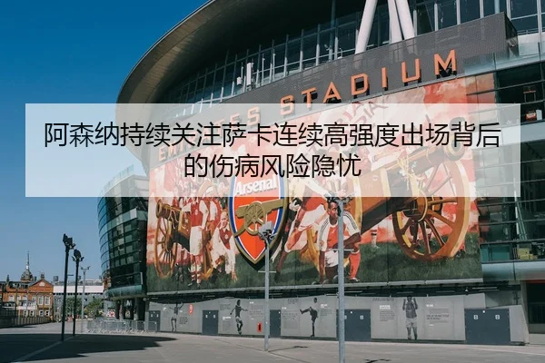 阿森纳持续关注萨卡连续高强度出场背后的伤病风险隐忧