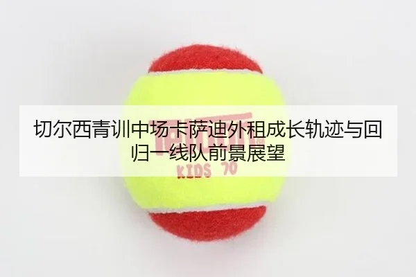 切尔西青训中场卡萨迪外租成长轨迹与回归一线队前景展望