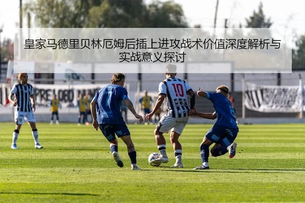 皇家马德里贝林厄姆后插上进攻战术价值深度解析与实战意义探讨