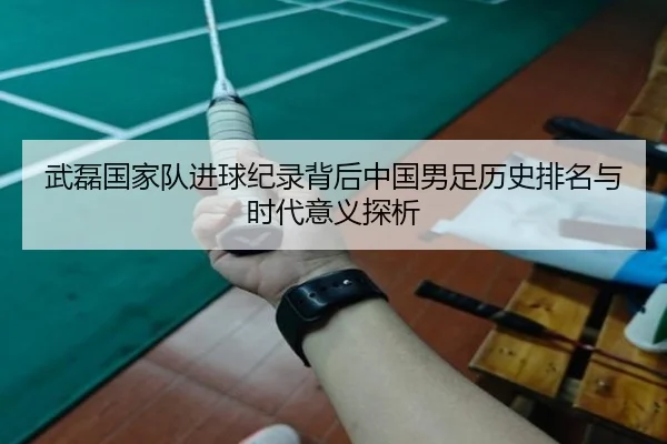 武磊国家队进球纪录背后中国男足历史排名与时代意义探析