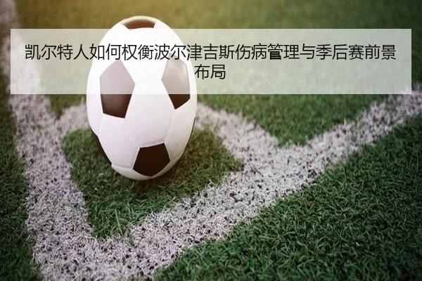 凯尔特人如何权衡波尔津吉斯伤病管理与季后赛前景布局