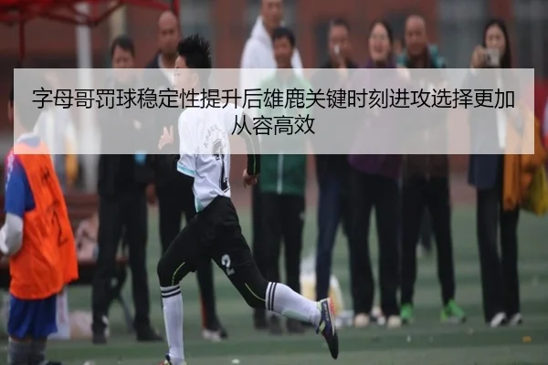 字母哥罚球稳定性提升后雄鹿关键时刻进攻选择更加从容高效